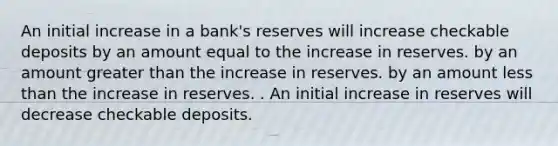 An initial increase in a​ bank's reserves will increase checkable deposits by an amount equal to the increase in reserves. by an amount greater than the increase in reserves. by an amount less than the increase in reserves. . An initial increase in reserves will decrease checkable deposits.