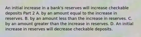 An initial increase in a​ bank's reserves will increase checkable deposits Part 2 A. by an amount equal to the increase in reserves. B. by an amount less than the increase in reserves. C. by an amount greater than the increase in reserves. D. An initial increase in reserves will decrease checkable deposits.