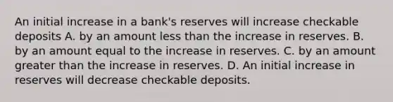 An initial increase in a​ bank's reserves will increase checkable deposits A. by an amount less than the increase in reserves. B. by an amount equal to the increase in reserves. C. by an amount greater than the increase in reserves. D. An initial increase in reserves will decrease checkable deposits.