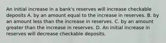 An initial increase in a​ bank's reserves will increase checkable deposits A. by an amount equal to the increase in reserves. B. by an amount less than the increase in reserves. C. by an amount greater than the increase in reserves. D. An initial increase in reserves will decrease checkable deposits.