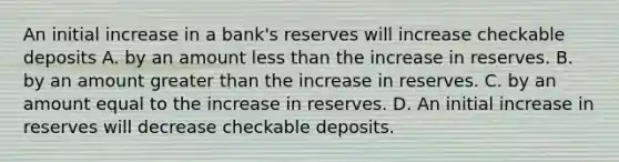 An initial increase in a​ bank's reserves will increase checkable deposits A. by an amount <a href='https://www.questionai.com/knowledge/k7BtlYpAMX-less-than' class='anchor-knowledge'>less than</a> the increase in reserves. B. by an amount <a href='https://www.questionai.com/knowledge/ktgHnBD4o3-greater-than' class='anchor-knowledge'>greater than</a> the increase in reserves. C. by an amount equal to the increase in reserves. D. An initial increase in reserves will decrease checkable deposits.