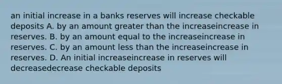 an initial increase in a banks reserves will increase checkable deposits A. by an amount greater than the increaseincrease in reserves. B. by an amount equal to the increaseincrease in reserves. C. by an amount less than the increaseincrease in reserves. D. An initial increaseincrease in reserves will decreasedecrease checkable deposits