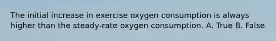 The initial increase in exercise oxygen consumption is always higher than the steady-rate oxygen consumption. A. True B. False