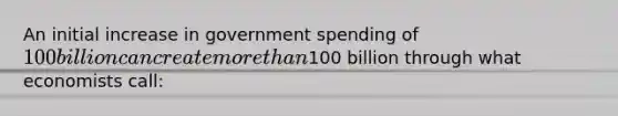 An initial increase in government spending of 100 billion can create more than100 billion through what economists call: