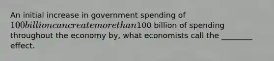 An initial increase in government spending of 100 billion can create more than100 billion of spending throughout the economy by, what economists call the ________ effect.