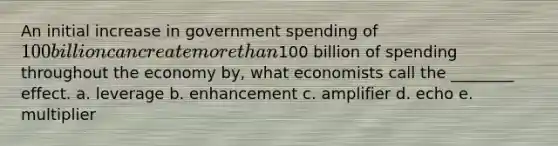 An initial increase in government spending of 100 billion can create <a href='https://www.questionai.com/knowledge/keWHlEPx42-more-than' class='anchor-knowledge'>more than</a>100 billion of spending throughout the economy by, what economists call the ________ effect. a. leverage b. enhancement c. amplifier d. echo e. multiplier