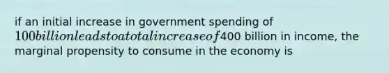 if an initial increase in government spending of 100 billion leads to a total increase of400 billion in income, the marginal propensity to consume in the economy is