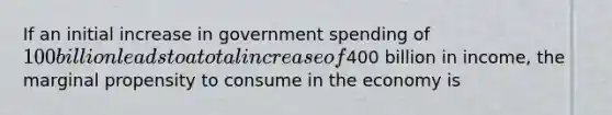 If an initial increase in government spending of 100 billion leads to a total increase of400 billion in income, the marginal propensity to consume in the economy is