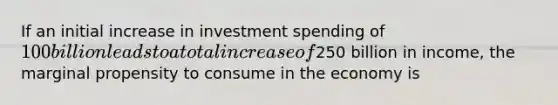 If an initial increase in investment spending of 100 billion leads to a total increase of250 billion in income, the marginal propensity to consume in the economy is