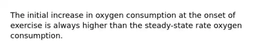 The initial increase in oxygen consumption at the onset of exercise is always higher than the steady-state rate oxygen consumption.