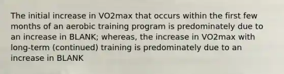 The initial increase in VO2max that occurs within the first few months of an aerobic training program is predominately due to an increase in BLANK; whereas, the increase in VO2max with long-term (continued) training is predominately due to an increase in BLANK