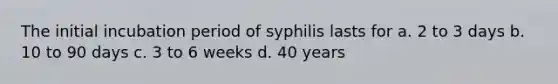 The initial incubation period of syphilis lasts for a. 2 to 3 days b. 10 to 90 days c. 3 to 6 weeks d. 40 years