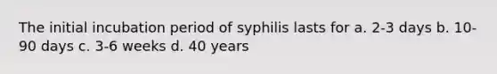 The initial incubation period of syphilis lasts for a. 2-3 days b. 10-90 days c. 3-6 weeks d. 40 years