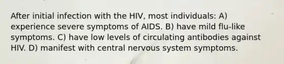 After initial infection with the HIV, most individuals: A) experience severe symptoms of AIDS. B) have mild flu-like symptoms. C) have low levels of circulating antibodies against HIV. D) manifest with central nervous system symptoms.