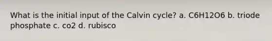 What is the initial input of the Calvin cycle? a. C6H12O6 b. triode phosphate c. co2 d. rubisco