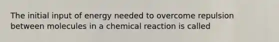 The initial input of energy needed to overcome repulsion between molecules in a chemical reaction is called