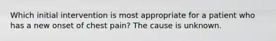 Which initial intervention is most appropriate for a patient who has a new onset of chest pain? The cause is unknown.