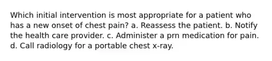 Which initial intervention is most appropriate for a patient who has a new onset of chest pain? a. Reassess the patient. b. Notify the health care provider. c. Administer a prn medication for pain. d. Call radiology for a portable chest x-ray.