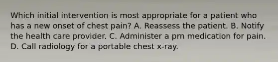 Which initial intervention is most appropriate for a patient who has a new onset of chest pain? A. Reassess the patient. B. Notify the health care provider. C. Administer a prn medication for pain. D. Call radiology for a portable chest x-ray.