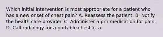 Which initial intervention is most appropriate for a patient who has a new onset of chest pain? A. Reassess the patient. B. Notify the health care provider. C. Administer a prn medication for pain. D. Call radiology for a portable chest x-ra