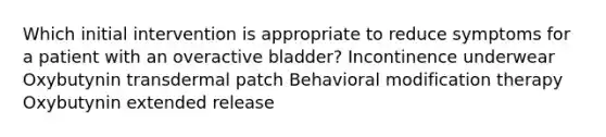 Which initial intervention is appropriate to reduce symptoms for a patient with an overactive bladder? Incontinence underwear Oxybutynin transdermal patch Behavioral modification therapy Oxybutynin extended release