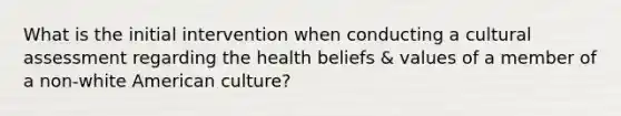 What is the initial intervention when conducting a cultural assessment regarding the health beliefs & values of a member of a non-white American culture?