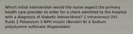 Which initial intervention would the nurse expect the primary health care provider to order for a client admitted to the hospital with a diagnosis of diabetic ketoacidosis? 1 Intravenous (IV) fluids 2 Potassium 3 NPH insulin (Novolin N) 4 Sodium polystyrene sulfonate (Kayexalate)