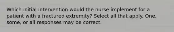 Which initial intervention would the nurse implement for a patient with a fractured extremity? Select all that apply. One, some, or all responses may be correct.