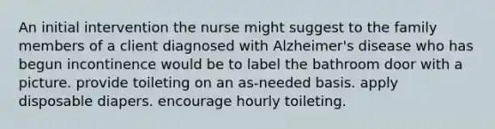 An initial intervention the nurse might suggest to the family members of a client diagnosed with Alzheimer's disease who has begun incontinence would be to label the bathroom door with a picture. provide toileting on an as-needed basis. apply disposable diapers. encourage hourly toileting.