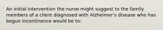 An initial intervention the nurse might suggest to the family members of a client diagnosed with Alzheimer's disease who has begun incontinence would be to: