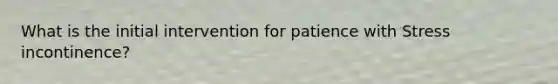 What is the initial intervention for patience with Stress incontinence?