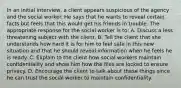 In an initial interview, a client appears suspicious of the agency and the social worker. He says that he wants to reveal certain facts but feels that this would get his friends in trouble. The appropriate response for the social worker is to: A. Discuss a less threatening subject with the client. B. Tell the client that she understands how hard it is for him to feel safe in this new situation and that he should reveal information when he feels he is ready. C. Explain to the client how social workers maintain confidentiality and show him how the files are locked to ensure privacy. D. Encourage the client to talk about these things since he can trust the social worker to maintain confidentiality.