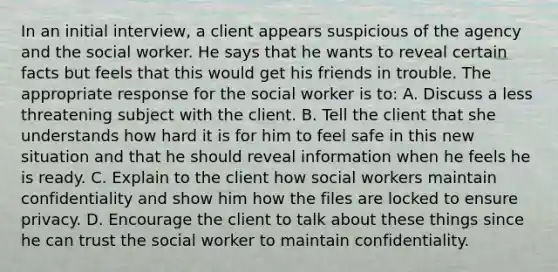 In an initial interview, a client appears suspicious of the agency and the social worker. He says that he wants to reveal certain facts but feels that this would get his friends in trouble. The appropriate response for the social worker is to: A. Discuss a less threatening subject with the client. B. Tell the client that she understands how hard it is for him to feel safe in this new situation and that he should reveal information when he feels he is ready. C. Explain to the client how social workers maintain confidentiality and show him how the files are locked to ensure privacy. D. Encourage the client to talk about these things since he can trust the social worker to maintain confidentiality.