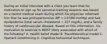 During an initial interview with a client you learn that his motivation to sign up for personal-training sessions was based on a recent medical exam during which his physician informed him that he was prehypertensive (BP = 137/88 mmHg) and had dyslipidemia (total serum cholesterol = 227 mg/dL), and a family history of cardiovascular disease. Based on this information, his motivation to exercise is MOST likely associated with which of the following? A. Health belief model B. Transtheoretical model C. Operant conditioning D. Cognitive behavioral techniques