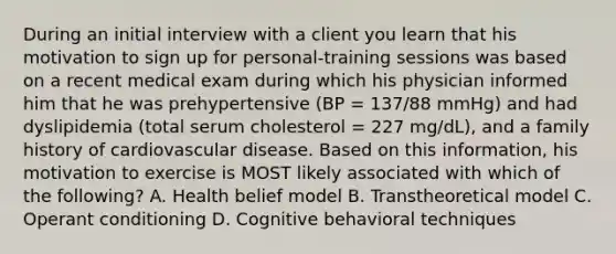 During an initial interview with a client you learn that his motivation to sign up for personal-training sessions was based on a recent medical exam during which his physician informed him that he was prehypertensive (BP = 137/88 mmHg) and had dyslipidemia (total serum cholesterol = 227 mg/dL), and a family history of cardiovascular disease. Based on this information, his motivation to exercise is MOST likely associated with which of the following? A. Health belief model B. Transtheoretical model C. Operant conditioning D. Cognitive behavioral techniques