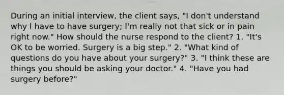 During an initial interview, the client says, "I don't understand why I have to have surgery; I'm really not that sick or in pain right now." How should the nurse respond to the client? 1. "It's OK to be worried. Surgery is a big step." 2. "What kind of questions do you have about your surgery?" 3. "I think these are things you should be asking your doctor." 4. "Have you had surgery before?"