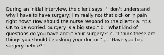 During an initial interview, the client says, "I don't understand why I have to have surgery; I'm really not that sick or in pain right now." How should the nurse respond to the client? a. "It's OK to be worried. Surgery is a big step." b. "What kind of questions do you have about your surgery?" c. "I think these are things you should be asking your doctor." d. "Have you had surgery before?"