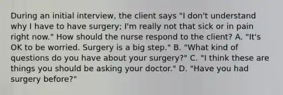 During an initial interview, the client says "I don't understand why I have to have surgery; I'm really not that sick or in pain right now." How should the nurse respond to the client? A. "It's OK to be worried. Surgery is a big step." B. "What kind of questions do you have about your surgery?" C. "I think these are things you should be asking your doctor." D. "Have you had surgery before?"