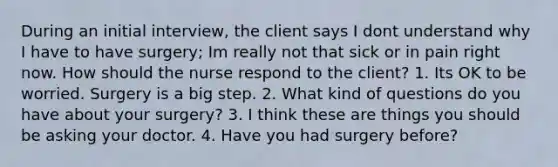 During an initial interview, the client says I dont understand why I have to have surgery; Im really not that sick or in pain right now. How should the nurse respond to the client? 1. Its OK to be worried. Surgery is a big step. 2. What kind of questions do you have about your surgery? 3. I think these are things you should be asking your doctor. 4. Have you had surgery before?