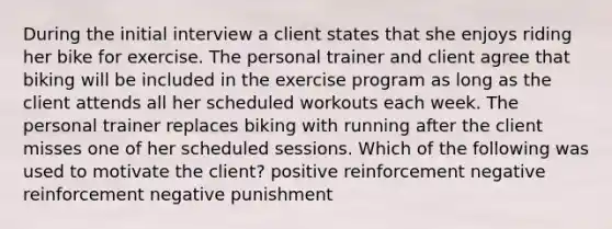 During the initial interview a client states that she enjoys riding her bike for exercise. The personal trainer and client agree that biking will be included in the exercise program as long as the client attends all her scheduled workouts each week. The personal trainer replaces biking with running after the client misses one of her scheduled sessions. Which of the following was used to motivate the client? positive reinforcement negative reinforcement negative punishment