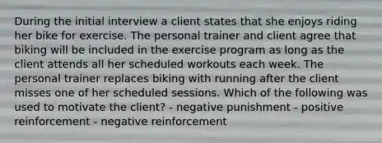 During the initial interview a client states that she enjoys riding her bike for exercise. The personal trainer and client agree that biking will be included in the exercise program as long as the client attends all her scheduled workouts each week. The personal trainer replaces biking with running after the client misses one of her scheduled sessions. Which of the following was used to motivate the client? - negative punishment - positive reinforcement - negative reinforcement