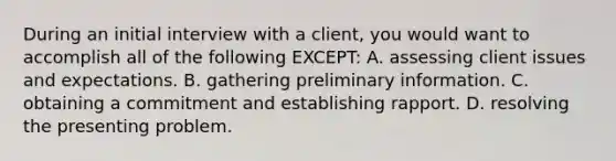 During an initial interview with a client, you would want to accomplish all of the following EXCEPT: A. assessing client issues and expectations. B. gathering preliminary information. C. obtaining a commitment and establishing rapport. D. resolving the presenting problem.