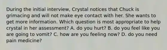 During the initial interview, Crystal notices that Chuck is grimacing and will not make eye contact with her. She wants to get more information. Which question is most appropriate to help crystal in her assessment? A. do you hurt? B. do you feel like you are going to vomit? C. how are you feeling now? D. do you need pain medicine?