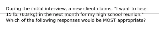 During the initial interview, a new client claims, "I want to lose 15 lb. (6.8 kg) in the next month for my high school reunion." Which of the following responses would be MOST appropriate?