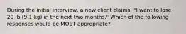 During the initial interview, a new client claims, "I want to lose 20 lb (9.1 kg) in the next two months." Which of the following responses would be MOST appropriate?