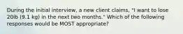 During the initial interview, a new client claims, "I want to lose 20lb (9.1 kg) in the next two months." Which of the following responses would be MOST appropriate?