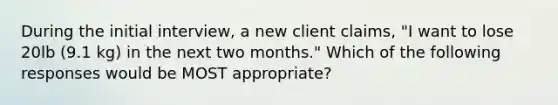 During the initial interview, a new client claims, "I want to lose 20lb (9.1 kg) in the next two months." Which of the following responses would be MOST appropriate?