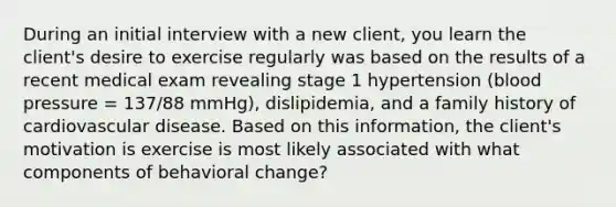 During an initial interview with a new client, you learn the client's desire to exercise regularly was based on the results of a recent medical exam revealing stage 1 hypertension (blood pressure = 137/88 mmHg), dislipidemia, and a family history of cardiovascular disease. Based on this information, the client's motivation is exercise is most likely associated with what components of behavioral change?