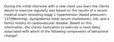 During the initial interview with a new client you learn the clients desire to exercise regularly was based on the results of a recent medical exam revealing stage 1 hypertension (blood pressure= 137/88mmHg), dyslipidemia (total serum cholesterol= 24), and a family history of cardiovascular disease. Based on this information, the clients motivation to exercise is most likely associated with which of the following components of behavioral change?