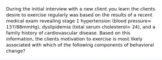 During the initial interview with a new client you learn the clients desire to exercise regularly was based on the results of a recent medical exam revealing stage 1 hypertension (blood pressure= 137/88mmHg), dyslipidemia (total serum cholesterol= 24), and a family history of cardiovascular disease. Based on this information, the clients motivation to exercise is most likely associated with which of the following components of behavioral change?